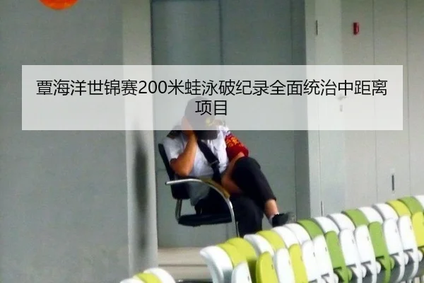 覃海洋世锦赛200米蛙泳破纪录全面统治中距离项目