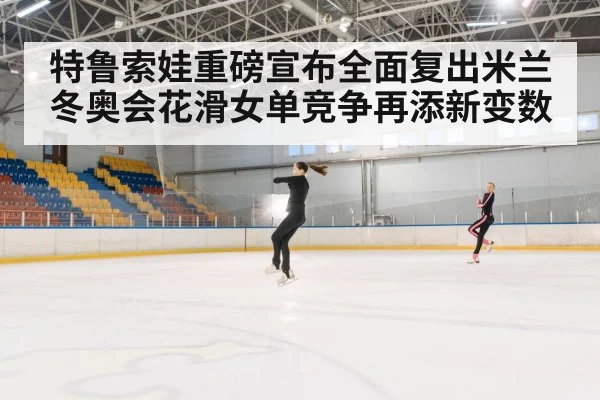 特鲁索娃重磅宣布全面复出米兰冬奥会花滑女单竞争再添新变数