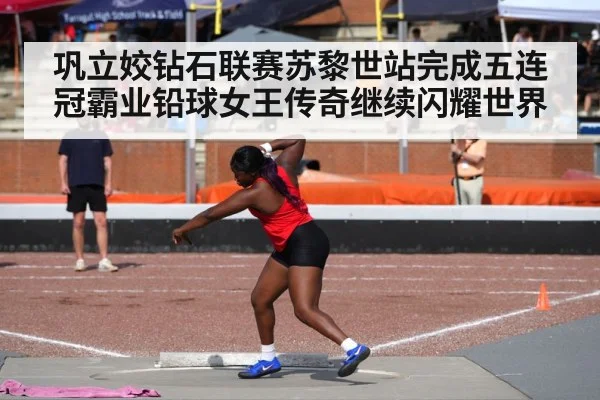 巩立姣钻石联赛苏黎世站完成五连冠霸业铅球女王传奇继续闪耀世界